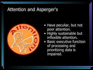 Attention and Asperger's Have peculiar, but not poor attention. Highly sustainable but inflexible attention.  Basic executive function of processing and prioritizing data is impaired. 