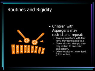 Routines and Rigidity Children with Asperger ’ s may restrict and repeat: Given a xylophone with four keys, may restrict use to 2.  Given inks and stamps, they may restrict to one color, one pattern. Often restrict to 1 color food (often white). 