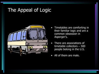 The Appeal of Logic Timetables are comforting in their familiar logic and are a common obsession in Asperger's. There are associations of timetable collectors  –  500 people belong in the U.S.  All of them are male. 