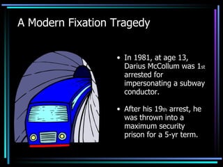 A Modern Fixation Tragedy In 1981, at age 13, Darius McCollum was 1 st  arrested for impersonating a subway conductor. After his 19 th  arrest, he was thrown into a maximum security prison for a 5-yr term. 