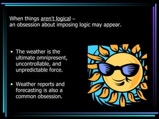 When things  aren ’ t logical   –   an obsession about imposing logic may appear. The weather is the ultimate omnipresent, uncontrollable, and unpredictable force. Weather reports and forecasting is also a common obsession. 
