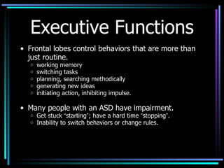 Executive Functions Frontal lobes control behaviors that are more than just routine. working memory switching tasks planning, searching methodically generating new ideas initiating action, inhibiting impulse. Many people with an ASD have impairment. Get stuck  “ starting ” ; have a hard time  “ stopping ” .  Inability to switch behaviors or change rules. 