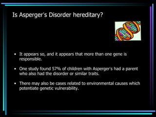 Is Asperger ’ s Disorder hereditary? It appears so, and it appears that more than one gene is responsible. One study found 57% of children with Asperger ’ s had a parent who also had the disorder or similar traits. There may also be cases related to environmental causes which potentiate genetic vulnerability.  