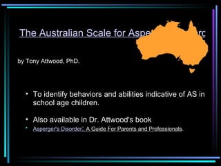 The Australian Scale for Asperger's Disorder by Tony Attwood, PhD. To identify behaviors and abilities indicative of AS in school age children.  Also available in Dr. Attwood's book  Asperger's Disorder :  A Guide For Parents and Professionals .  
