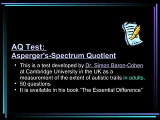 This is a test developed by  Dr. Simon Baron-Cohen  at Cambridge University in the UK as a measurement of the extent of autistic traits  in adults .  50 questions It is available in his book “The Essential Difference” AQ Test:  Asperger's-Spectrum Quotient 
