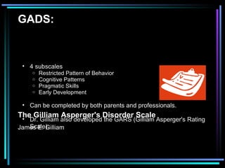 GADS: The Gilliam Asperger's Disorder Scale James E. Gilliam   4 subscales  Restricted Pattern of Behavior Cognitive Patterns Pragmatic Skills Early Development  Can be completed by both parents and professionals.  Dr. Gilliam also developed the GARS (Gilliam Asperger's Rating Scale).  