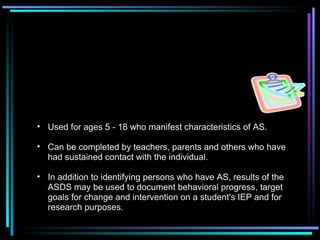 Asperger Disorder Diagnostic Scale (ASDS)   Brenda Smith Myles, Stacey Jones Bock and Richard L. Simpson  Used for ages 5 - 18 who manifest characteristics of AS.  Can be completed by teachers, parents and others who have had sustained contact with the individual. In addition to identifying persons who have AS, results of the ASDS may be used to document behavioral progress, target goals for change and intervention on a student's IEP and for research purposes. 