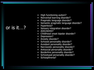 or is it … ? High functioning autism?  Nonverbal learning disorder?  Pragmatic language disorder?  Semantic pragmatic language disorder? Hyperlexia? Sensory integration disorder? ADD/ADHD? Childhood onset bipolar disorder? Depression? Anxiety disorder? Schizoid personality disorder? Avoidant personality disorder? Narcissistic personality disorder? Antisocial personality disorder? Borderline personality disorder? Schizotypal personality disorder? Schizophrenia? 
