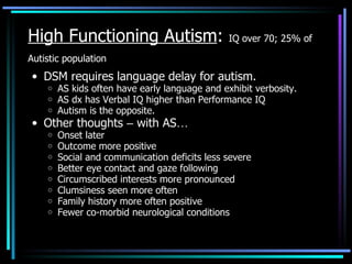 High Functioning Autism :  IQ over 70; 25% of Autistic population   DSM   requires language delay for autism. AS kids often have early language and exhibit verbosity. AS dx has Verbal IQ higher than Performance IQ Autism is the opposite. Other thoughts  –  with AS … Onset later Outcome more positive Social and communication deficits less severe Better eye contact and gaze following Circumscribed interests more pronounced Clumsiness seen more often Family history more often positive Fewer co-morbid neurological conditions 