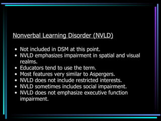 Nonverbal Learning Disorder (NVLD) Not included in DSM at this point. NVLD emphasizes impairment in spatial and visual realms. Educators tend to use the term. Most features very similar to Aspergers. NVLD does not include restricted interests. NVLD sometimes includes social impairment. NVLD does not emphasize executive function impairment. 