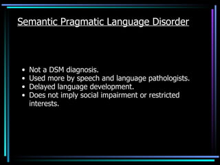 Semantic Pragmatic Language Disorder Not a DSM diagnosis. Used more by speech and language pathologists. Delayed language development. Does not imply social impairment or restricted interests. 