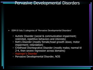 Pervasive Developmental Disorders DSM-IV lists 5 categories of  “ Pervasive Developmental Disorders ”   Autistic Disorder (social & communication impairment; restricted, repetitive behaviors and interests) Rett ’ s Disorder (mostly female;head growth slows; motor impairment; retardation) Childhood Disintegrative Disorder (mostly males; normal til 2-4, then severe regression across domains) Asperger ’ s Disorder Pervasive Developmental Disorder, NOS 