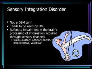 Sensory Integration Disorder Not   a DSM term Tends to be used by Ots Refers to impairment in the brain ’ s processing of information acquired through sensory channels Visual, auditory, olfactory, tactile, taste, proprioceptive, vestibular 