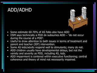 ADD/ADHD Some estimate 60-70% of AS folks also have ADD DSM says technically a PDD dx subsumes ADD  –   “ do not occur during the course of a PDD ” . Useful to draw attention to both issues in terms of treatment and parent and teacher (IEP) intervention. Some AS kids/adults respond well to stimulants; many do not. ADD children usually have developmental delays, but not the variety and severity as PDD, including AS, kids. ADD impairment is centered within executive functioning; central coherence and theory of mind not necessarily impaired. 