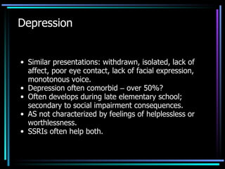 Depression Similar presentations: withdrawn, isolated, lack of affect, poor eye contact, lack of facial expression, monotonous voice. Depression often comorbid  –  over 50%? Often develops during late elementary school; secondary to social impairment consequences. AS not characterized by feelings of helplessless or worthlessness. SSRIs often help both. 