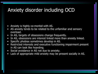Anxiety disorder including OCD Anxiety is highly co-morbid with AS. AS anxiety tends to be related to the unfamiliar and sensory overload. In AS, targets of obsessions change frequently. In AS, obsessions are interest linked more than anxiety linked. Specific phobias sometimes develop in AS. Restricted interests and executive functioning impairment present in AS can look like hoarding. Social avoidance in AS not due to anxiety.  Lack of appropriate mild anxiety may be present socially in AS. 