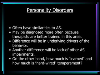 Personality Disorders Often have similarities to AS. May be diagnosed more often because therapists are better trained in this area.  Difference will be in underlying drivers of the behavior. Another difference will be lack of other AS impairments. On the other hand, how much is  “ learned ”  and how much is  “ hard-wired ”  temperament? 