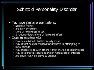 Schizoid Personality Disorder May have similar presentations: No close friends Isolation by choice Little or no interest in sex Emotional detachment or flattened affect Clues to possible AS: May desire friends but be socially inept May in fact be over talkative or intrusive in attempting to make friends May choose to be with others if they share a special interest May take great pleasure in one or more areas of interest Are often highly sensitive to criticism 