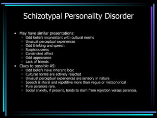 Schizotypal Personality Disorder May have similar presentations: Odd beliefs inconsistent with cultural norms Unusual perceptual experiences Odd thinking and speech Suspiciousness Constricted affect Odd appearance Lack of friends Clues to possible AS: Odd beliefs have inherent logic Cultural norms are actively rejected Unusual perceptual experiences are sensory in nature Speech is literal and repetitive more than vague or metaphorical Pure paranoia rare. Social anxiety, if present, tends to stem from rejection versus paranoia. 