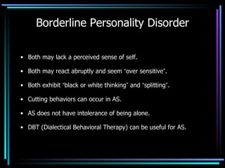 Borderline Personality Disorder Both may lack a perceived sense of self. Both may react abruptly and seem  “ over sensitive ” . Both exhibit  “ black or white thinking ”  and  “ splitting ” . Cutting behaviors can occur in AS. AS does not have intolerance of being alone. DBT (Dialectical Behavioral Therapy) can be useful for AS. 