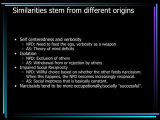 Similarities stem from different origins Self centeredness and verbosity NPD: Need to feed the ego, verbosity as a weapon AS: Theory of mind deficits Isolation NPD: Exclusion of others AS: Withdrawal from or rejection by others Impaired Social Reciprocity NPD: Willful choice based on whether the other feeds narcissism. When this happens, the NPD becomes increasingly reciprocal.  AS: Social ineptness that is basically constant. Narcissists tend to be more occupationally/socially  “ successful ” . 
