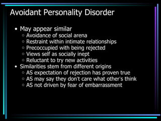 Avoidant Personality Disorder May appear similar Avoidance of social arena Restraint within intimate relationships Precoccupied with being rejected Views self as socially inept Reluctant to try new activities Similarities stem from different origins AS expectation of rejection has proven true AS may say they don ’ t care what other ’ s think AS not driven by fear of embarrassment 