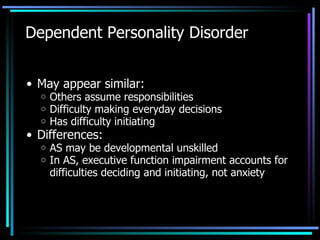 Dependent Personality Disorder May appear similar: Others assume responsibilities  Difficulty making everyday decisions Has difficulty initiating Differences: AS may be developmental unskilled In AS, executive function impairment accounts for difficulties deciding and initiating, not anxiety 