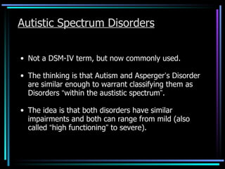 Autistic Spectrum Disorders Not a DSM-IV term, but now commonly used. The thinking is that Autism and Asperger ’ s Disorder are similar enough to warrant classifying them as Disorders  “ within the austistic spectrum ” . The idea is that both disorders have similar impairments and both can range from mild (also called  “ high functioning ”  to severe). 