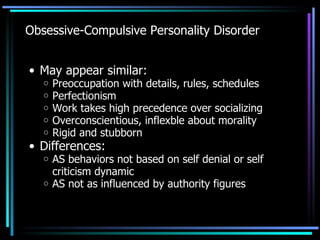 Obsessive-Compulsive Personality Disorder May appear similar: Preoccupation with details, rules, schedules Perfectionism Work takes high precedence over socializing Overconscientious, inflexble about morality Rigid and stubborn Differences: AS behaviors not based on self denial or self criticism dynamic AS not as influenced by authority figures 
