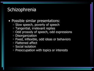 Schizophrenia Possible similar presentations: Slow speech, poverty of speech Tangential, irrelevant replies Odd prosody of speech, odd expressions Disorganization Fixed, inflexible, odd ideas or behaviors Flattened affect Social isolation Preoccupation with topics or interests 