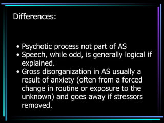 Differences: Psychotic process not part of AS Speech, while odd, is generally logical if explained. Gross disorganization in AS usually a result of anxiety (often from a forced change in routine or exposure to the unknown) and goes away if stressors removed. 