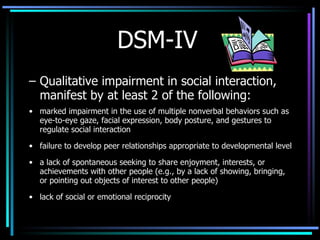 DSM-IV Qualitative impairment in social interaction, manifest by at least 2 of the following: marked impairment in the use of multiple nonverbal behaviors such as eye-to-eye gaze, facial expression, body posture, and gestures to regulate social interaction failure to develop peer relationships appropriate to developmental level a lack of spontaneous seeking to share enjoyment, interests, or achievements with other people (e.g., by a lack of showing, bringing, or pointing out objects of interest to other people) lack of social or emotional reciprocity 