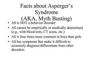 Facts about Asperger’s Syndrome (AKA, Myth Busting) <ul><li>AS is NOT a behavior disorder </li></ul><ul><li>AS cannot be e...