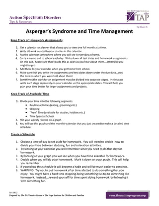 Autism Spectrum Disorders
Tips & Resources
                                                                                                          Tip Sheet 18

                  Asperger’s Syndrome and Time Management
 Keep Track of Homework Assignments

       1. Get a calendar or planner that allows you to view one full month at a time.
      2. Write all work related to your studies in this calendar.
      3. Put the calendar somewhere where you will see it everyday at home.
      4. Carry a memo pad to school each day. Write down all test dates and homework assignments
         on this pad. Make sure that you do this as soon as you hear about them...otherwise you
         might forget.
      5. Add these to your calendar when you get home from school.
      6. Make sure that you write the assignments and test dates down under the due date...not
         the date on which you were told about them!
      7. Sometimes the work for an assignment must be divided into separate stages. In this case
         write each stage separately on your calendar un the appropriate dates. This will help you
         plan your time better for larger assignments and projects.

 Keep Track of Available Time

       1. Divide your time into the following segments:
              • Routine activities (eating, grooming etc.)
              • Sleeping
              • "Free" Time (available for studies, hobbies etc.)
              • Time Spent at School
      2. Plot your weekly routine on a graph
      3. You will use this graph and the monthly calendar that you just created to make a detailed time
         schedule.

 Create a Schedule

       1. Choose a time of day to set aside for homework. You will need to decide how to
          divide your time between studying, fun and relaxation activities.
       2. By looking at your calendar you will remember what you need to do that day for
          homework.
       3. By looking at your graph you will see when you have time available for homework.
       4. Decide when you will do your homework. Mark it down on your graph. This will help
          you remember.
       5. If you follow this schedule it will become a habit and will be much easier to continue.
       6. WARNING: Try not to put homework after time allotted to do something that you
          enjoy. You might have a hard time stopping doing something fun to do something like
          homework. Instead...reward yourself for time spent doing homework by following it
          with something fun.


Rev.0612
Prepared by: The TAP Service Center at The Hope Institute for Children and Families     www.theautismprogram.org
 