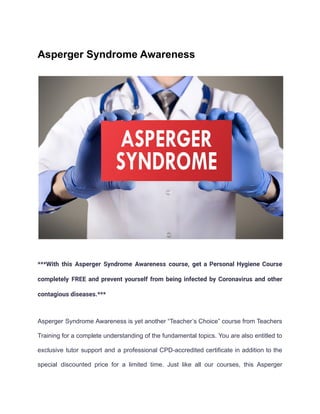 Asperger Syndrome Awareness
***With this Asperger Syndrome Awareness course, get a Personal Hygiene Course
completely FREE and prevent yourself from being infected by Coronavirus and other
contagious diseases.***
Asperger Syndrome Awareness is yet another “Teacher’s Choice” course from Teachers
Training for a complete understanding of the fundamental topics. You are also entitled to
exclusive tutor support and a professional CPD-accredited certificate in addition to the
special discounted price for a limited time. Just like all our courses, this Asperger
 