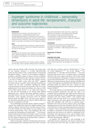Asperger syndrome in childhood – personality
dimensions in adult life: temperament, character
and outcome trajectories
Adam Helles, Märta Wallinius, I. Carina Gillberg, Christopher Gillberg and Eva Billstedt
Background
Temperament and character have been shown to be
important factors in understanding psychiatric and
neurodevelopmental disorder. Adults with autism spectrum
disorder (ASD) have repeatedly been shown to have a distinct
temperament and character, but this has not been evaluated in
relation to psychiatric comorbidity and ASD diagnostic stability.
Aims
To examine temperament and character in males that were
diagnosed with ASD in childhood and followed prospectively
over almost two decades.
Method
Temperament and character were assessed in 40 adult males
with a childhood diagnosis of ASD. Results were analysed by
the stability of ASD diagnosis over time and current psychiatric
comorbidity.
Results
Three distinct temperament and character profiles emerged
from the data. Those no longer meeting criteria for ASD had
high reward dependence while those with a stable ASD
diagnosis and psychiatric comorbidity showed elevated
harm avoidance and low self-directedness and
cooperativeness. Finally, those with a stable ASD and
no comorbidity showed low novelty seeking and somewhat
elevated harm avoidance.
Conclusions
Temperament and character are important factors
correlated with long-term diagnostic stability and
psychiatric comorbidity in males diagnosed with ASD in
childhood.
Declaration of interest
None.
Copyright and usage
© The Royal College of Psychiatrists 2016. This is an open
access article distributed under the terms of the Creative
Commons Non-Commercial, No Derivatives (CC BY-NC-ND)
licence.
Autism spectrum disorder (ASD) associated with average range
IQ (e.g. Asperger syndrome) or so-called high-functioning
autism, has been shown to have a varied trajectory of functioning
through the lifespan.1–4
Severity of ASD symptoms, intelligence,
psychiatric comorbidity, degree of support, and age at diagnosis
have all been hypothesised to affect long-term outcome but there
is no clear-cut evidence of factors that affect ultimate outcome.
Several of the earliest works within the field5–7
suggested
personality features as possible factors affecting functioning and
outcome, but very little is published regarding the possible
connection between personality and outcome in ASD. In a recent
published thesis8
it was shown that children with a history of ASD
and so-called ‘optimal outcome’ (i.e. no longer meets criteria of
an ASD and has functioning in the normal range) differed
significantly from a matched ASD group regarding a number of
personality features, and were more similar to controls regarding
personality, except regarding extroversion where the optimal
outcome group had higher scores. This gives some support to
the notion that personality may be related to different long-term
outcomes in populations with ASD.
The psychobiological personality theories of Robert Cloninger9,10
comprise four temperament dimensions (highly hereditary traits
relating to different emotional drives) and three character dimen-
sions (less heritable traits that develop over age relating to style
of mental self-governing). These seven dimensions have been
associated with varying aspects of mental health.11–13
The four tem‐
perament dimensions described in Cloninger’s theory are novelty
seeking, harm avoidance, reward dependence and persistence, and
the three character dimensions are self-directedness, cooperative-
ness and self-transcendence (Table 1).
Studies on Cloninger’s definition of temperament and character
in adult populations have repeatedly shown that ASD is associated
with high harm avoidance and low self-directedness.14–17
Also,
low reward dependence,14,16,17
low novelty seeking,14,16
low
cooperativeness14–16
and high self-transcendence15–17
have been
associated with ASD but not in a consistent manner. Considering
subclinical ASD traits, negative associations with novelty seeking
and reward dependence, and positive associations to harm avoid-
ance have been demonstrated.18
Yet, no studies examining possible
differences in temperament and character between individuals with
a clinical ASD diagnosis and subclinical ASD difficulties have been
performed, despite the evidence that this is relevant for other
neurodevelopmental disorders such as attention-deficit hyperactivity
disorder (ADHD).19
The possible influence of comorbid disorders on an association
between personality dimensions and ASD also needs to be
considered. ASD in combination with ADHD has been shown to be
associated with high levels of novelty seeking when compared with
individuals with ASD without ADHD.14
ASD combined with
substance abuse has been shown to be associated with a higher
degree of persistence and a lower degree of self-directedness com‐
pared with individuals with ASD and no substance abuse.17
Individuals with ASD and former substance abuse scored higher
regarding persistence than other individuals with ASD. There have
to this date been no studies examining temperament and character
in relation to ASD in combination with anxiety or mood disorders.
In children, a combination of ASD and other neurodevelopmental
disorders have been shown to be related to a combination of self-
directedness and cooperativeness scores, with the children with a
higher degree of comorbid diagnoses scoring lower on these scores,
while also reporting greater suffering.20
In summary, even though there is some knowledge on the
relationship between temperament and character dimensions on
the one hand and ASD on the other, very little is known on how
BJPsych Open (2016)
2, 210–216. doi: 10.1192/bjpo.bp.116.002741
210
 