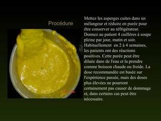 Mettez les asperges cuites dans un
mélangeur et réduire en purée pour
être conserver au réfrigérateur.
Donnez au patient 4 cuillères à soupe
pleine par jour, matin et soir.
Habituellement en 2 à 4 semaines,
les patients ont des réactions
positives. Cette purée peut être
diluée dans de l'eau et la prendre
comme boisson chaude ou froide. La
dose recommandée est basée sur
l'expérience passée, mais des doses
plus élevées ne pourront
certainement pas causer de dommage
et, dans certains cas peut être
nécessaire.
Procédure
 