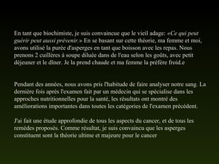 En tant que biochimiste, je suis convaincue que le vieil adage: «Ce qui peut
guérir peut aussi prévenir.» En se basant sur cette théorie, ma femme et moi,
avons utilisé la purée d'asperges en tant que boisson avec les repas. Nous
prenons 2 cuillères à soupe diluée dans de l'eau selon les goûts, avec petit
déjeuner et le dîner. Je la prend chaude et ma femme la préfère froid.e
Pendant des années, nous avons pris l'habitude de faire analyser notre sang. La
dernière fois après l'examen fait par un médecin qui se spécialise dans les
approches nutritionnelles pour la santé, les résultats ont montré des
améliorations importantes dans toutes les catégories de l'examen précédent.
J'ai fait une étude approfondie de tous les aspects du cancer, et de tous les
remèdes proposés. Comme résultat, je suis convaincu que les asperges
constituent sont la théorie ultime et majeure pour le cancer
 