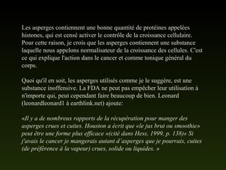 Les asperges contiennent une bonne quantité de protéines appelées
histones, qui est censé activer le contrôle de la croissance cellulaire.
Pour cette raison, je crois que les asperges contiennent une substance
laquelle nous appelons normalisateur de la croissance des cellules. C'est
ce qui explique l'action dans le cancer et comme tonique général du
corps.
Quoi qu'il en soit, les asperges utilisés comme je le suggère, est une
substance inoffensive. La FDA ne peut pas empêcher leur utilisation à
n'importe qui, peut cependant faire beaucoup de bien. Leonard
(leonardleonard1 à earthlink.net) ajoute:
«Il y a de nombreux rapports de la récupération pour manger des
asperges crues et cuites. Houston a écrit que «le jus brut ou smoothie»
peut être une forme plus efficace »(cité dans Hess, 1999, p. 138)« Si
j'avais le cancer je mangerais autant d’asperges que je pourrais, cuites
(de préférence à la vapeur) crues, solide ou liquides. »
 