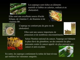 Les asperges sont riches en éléments
nutritifs et faibles en calories, sodium et en
cholestérol.
Elles sont une excellente source d'acide
folique, de vitamine C, de thiamine et de
vitamine B6 .
L'asperge ne contient pas de gras ou de
cholestérol.
Elles sont une source importante de
potassium et de nombreux micronutriments.
Selon l'Institut national du cancer, l'asperge est l'aliment
le plus élevé de glutathion, un des ennemis les plus
puissants contre le cancer appelé «le plus puissant anti-
cancer et anti-oxydant.
En outre, les asperges contiennent la rutine de haut niveau
qui renforce les vaisseaux sanguins.
 