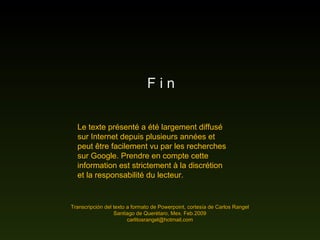 F i n
Transcripción del texto a formato de Powerpoint, cortesía de Carlos RangelTranscripción del texto a formato de Powerpoint, cortesía de Carlos Rangel
Santiago de Querétaro, Mex. Feb.2009Santiago de Querétaro, Mex. Feb.2009
carlitosrangel@hotmail,comcarlitosrangel@hotmail,com
Le texte présenté a été largement diffusé
sur Internet depuis plusieurs années et
peut être facilement vu par les recherches
sur Google. Prendre en compte cette
information est strictement à la discrétion
et la responsabilité du lecteur.
 
