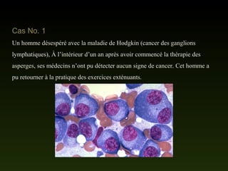 Cas No. 1
Un homme désespéré avec la maladie de Hodgkin (cancer des ganglions
lymphatiques), À l’intérieur d’un an après avoir commencé la thérapie des
asperges, ses médecins n’ont pu détecter aucun signe de cancer. Cet homme a
pu retourner à la pratique des exercices exténuants.
 