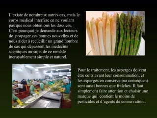 Il existe de nombreux autres cas, mais le
corps médical interfère en ne voulant
pas que nous obtenions les dossiers.
C'est pourquoi je demande aux lecteurs
de propager ces bonnes nouvelles et de
nous aider à recueillir un grand nombre
de cas qui dépassent les médecins
sceptiques au sujet de ce remède
incroyablement simple et naturel.
Pour le traitement, les asperges doivent
être cuits avant leur consommation, et
les asperges en conserve par conséquent
sont aussi bonnes que fraîches. Il faut
simplement faire attention et choisir une
marque qui contient le moins de
pesticides et d’agents de conservation .
 