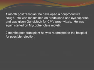 1 month posttransplant he developed a nonproductive cough.  He was maintained on prednisone and cyclosporine and was given Ganciclovir for CMV prophylaxis.  He was again started on Mycophenolatemofetil.  2 months post-transplant he was readmitted to the hospital for possible rejection. 