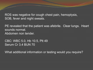 ROS was negative for cough chest pain, hemoptysis, SOB, fever and night sweats.  PE revealed that the patient was afebrile.  Clear lungs.  Heart sounds normal.Abdomen non tender.CBC: WBC 5.0, Hb10.5, Plt49Serum Cr 3.4 BUN 70What additional information or testing would you require?