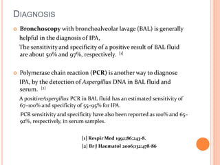 DIAGNOSIS 
 Bronchoscopy with bronchoalveolar lavage (BAL) is generally 
helpful in the diagnosis of IPA, 
The sensitivity and specificity of a positive result of BAL fluid 
are about 50% and 97%, respectively. [1] 
 Polymerase chain reaction (PCR) is another way to diagnose 
IPA, by the detection of Aspergillus DNA in BAL fluid and 
serum. [2] 
A positiveAspergillus PCR in BAL fluid has an estimated sensitivity of 
67–100% and specificity of 55–95% for IPA. 
PCR sensitivity and specificity have also been reported as 100% and 65– 
92%, respectively, in serum samples. 
[1] Respir Med 1992;86:243-8. 
[2] Br J Haematol 2006;132:478-86 
 