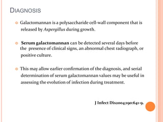 DIAGNOSIS 
 Galactomannan is a polysaccharide cell-wall component that is 
released by Aspergillus during growth. 
 Serum galactomannan can be detected several days before 
the presence of clinical signs, an abnormal chest radiograph, or 
positive culture. 
 This may allow earlier confirmation of the diagnosis, and serial 
determination of serum galactomannan values may be useful in 
assessing the evolution of infection during treatment. 
J Infect Dis2004;190:641-9. 
 