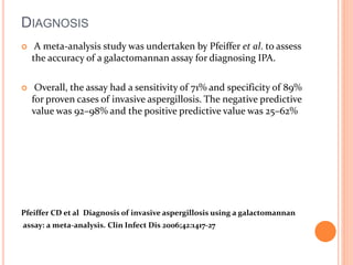 DIAGNOSIS 
 A meta-analysis study was undertaken by Pfeiffer et al. to assess 
the accuracy of a galactomannan assay for diagnosing IPA. 
 Overall, the assay had a sensitivity of 71% and specificity of 89% 
for proven cases of invasive aspergillosis. The negative predictive 
value was 92–98% and the positive predictive value was 25–62% 
Pfeiffer CD et al Diagnosis of invasive aspergillosis using a galactomannan 
assay: a meta-analysis. Clin Infect Dis 2006;42:1417-27 
 
