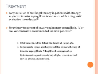 TREATMENT 
 Early initiation of antifungal therapy in patients with strongly 
suspected invasive aspergillosis is warranted while a diagnostic 
evaluation is conducted [1] 
 For primary treatment of invasive pulmonary aspergillosis, IV or 
oral voriconazole is recommended for most patients [2] 
[1] IDSA Guidelines Clin Infect Dis. (2008) 46 (3):327-360. 
[2] Voriconazole versus amphotericin B for primary therapy of 
invasive aspergillosis. N Engl J Med 2002;347:408-15. 
Patients receiving voriconazole had a higher 12-week survival 
(71% vs. 58% for amphotericin). 
 