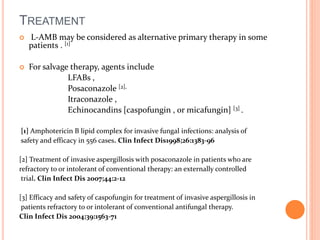 TREATMENT 
 L-AMB may be considered as alternative primary therapy in some 
patients . [1] 
 For salvage therapy, agents include 
LFABs , 
Posaconazole [2], 
Itraconazole , 
Echinocandins [caspofungin , or micafungin] [3] . 
[1] Amphotericin B lipid complex for invasive fungal infections: analysis of 
safety and efficacy in 556 cases. Clin Infect Dis1998;26:1383-96 
[2] Treatment of invasive aspergillosis with posaconazole in patients who are 
refractory to or intolerant of conventional therapy: an externally controlled 
trial. Clin Infect Dis 2007;44:2-12 
[3] Efficacy and safety of caspofungin for treatment of invasive aspergillosis in 
patients refractory to or intolerant of conventional antifungal therapy. 
Clin Infect Dis 2004;39:1563-71 
 